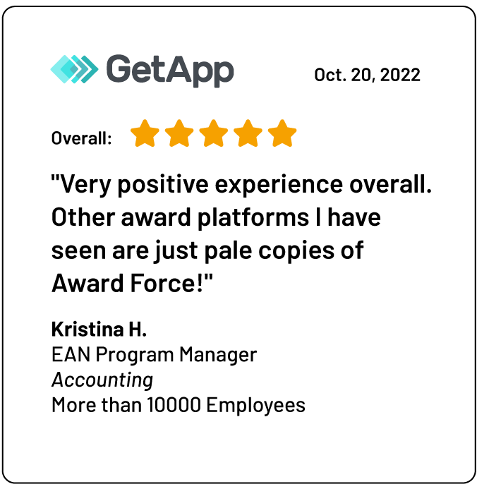 Eine Rezension auf GetApp: „Insgesamt sehr positive Erfahrung.<br />
Andere Awards-Plattformen, die ich gesehen habe, sind nur blasse Kopien von Award Force!“<br />
Kristina H.<br />
EAN Program Manager<br />
Buchhaltung<br />
Mehr als 10000 Mitarbeiter